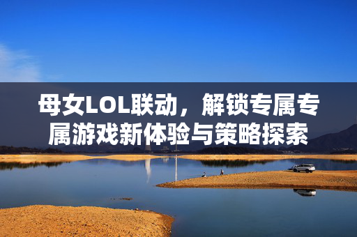 母女LOL联动，解锁专属专属游戏新体验与策略探索