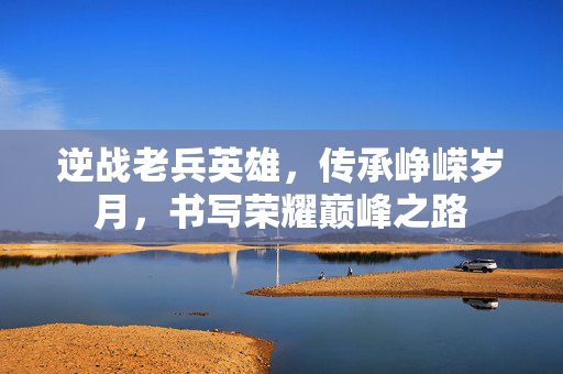 逆战老兵英雄，传承峥嵘岁月，书写荣耀巅峰之路