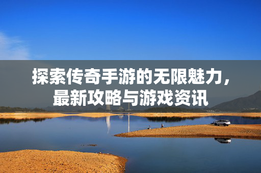 探索传奇手游的无限魅力，最新攻略与游戏资讯