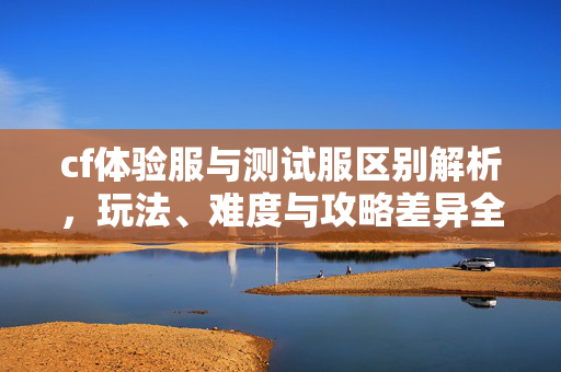 cf体验服与测试服区别解析，玩法、难度与攻略差异全览