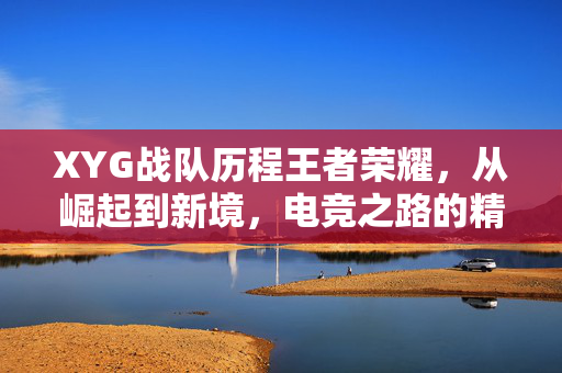 XYG战队历程王者荣耀，从崛起到新境，电竞之路的精彩篇章