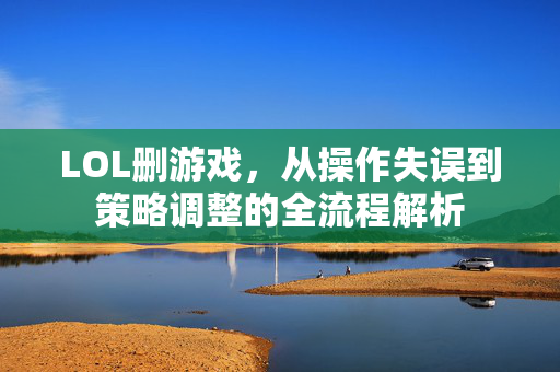 LOL删游戏，从操作失误到策略调整的全流程解析