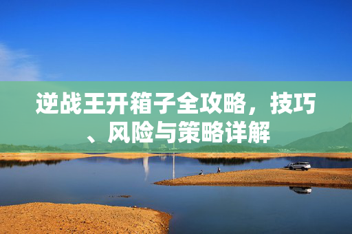逆战王开箱子全攻略，技巧、风险与策略详解