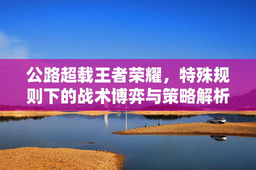 公路超载王者荣耀，特殊规则下的战术博弈与策略解析