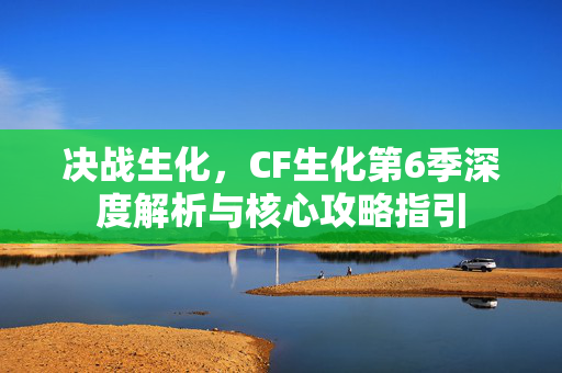 决战生化，CF生化第6季深度解析与核心攻略指引