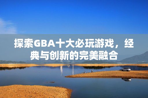 探索GBA十大必玩游戏，经典与创新的完美融合