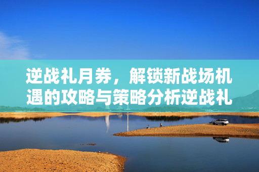 逆战礼月券，解锁新战场机遇的攻略与策略分析逆战礼月券，解锁新战场机遇的攻略与策略分析