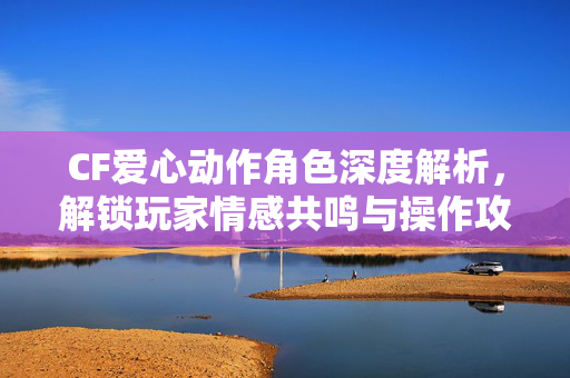 CF爱心动作角色深度解析，解锁玩家情感共鸣与操作攻略