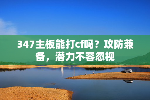 347主板能打cf吗？攻防兼备，潜力不容忽视