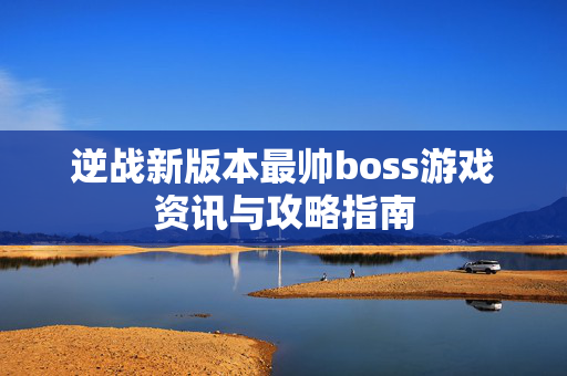 逆战新版本最帅boss游戏资讯与攻略指南