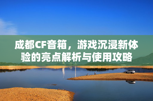 成都CF音箱，游戏沉浸新体验的亮点解析与使用攻略