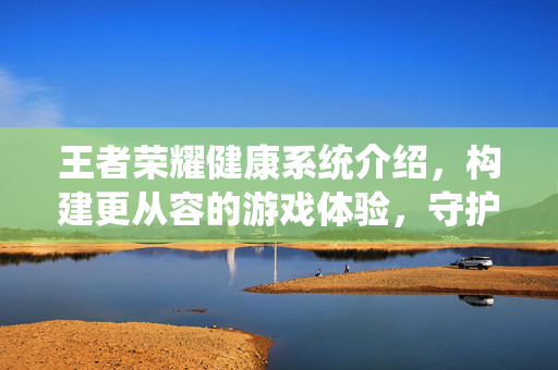 王者荣耀健康系统介绍，构建更从容的游戏体验，守护核心玩法平衡