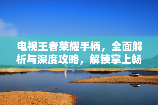 电视王者荣耀手柄，全面解析与深度攻略，解锁掌上畅游新体验