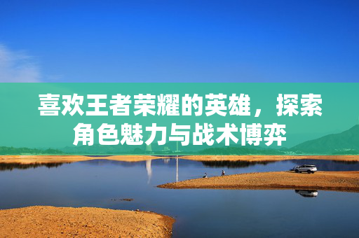 喜欢王者荣耀的英雄，探索角色魅力与战术博弈