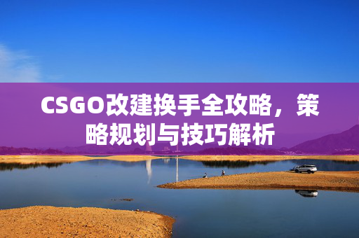 CSGO改建换手全攻略，策略规划与技巧解析