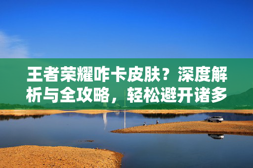王者荣耀咋卡皮肤？深度解析与全攻略，轻松避开诸多困扰