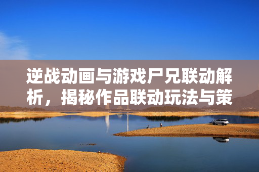 逆战动画与游戏尸兄联动解析，揭秘作品联动玩法与策略