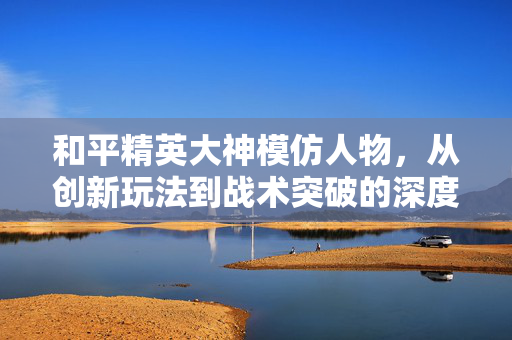 和平精英大神模仿人物，从创新玩法到战术突破的深度解析