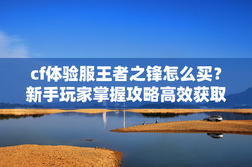 cf体验服王者之锋怎么买？新手玩家掌握攻略高效获取核心装备
