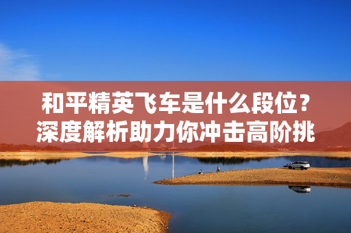 和平精英飞车是什么段位？深度解析助力你冲击高阶挑战