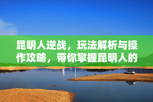 昆明人逆战，玩法解析与操作攻略，带你掌握昆明人的逆战之战