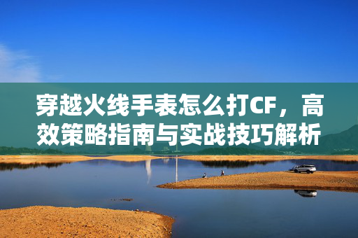 穿越火线手表怎么打CF，高效策略指南与实战技巧解析