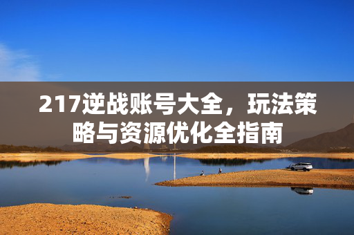 217逆战账号大全，玩法策略与资源优化全指南