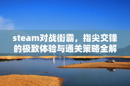 steam对战街霸，指尖交锋的极致体验与通关策略全解析