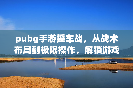 pubg手游摇车战，从战术布局到极限操作，解锁游戏核心玩法新路线
