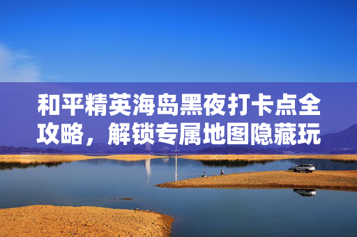 和平精英海岛黑夜打卡点全攻略，解锁专属地图隐藏玩法，收获独特沉浸体验