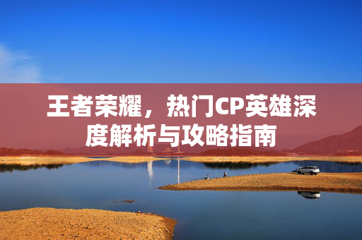 王者荣耀，热门CP英雄深度解析与攻略指南