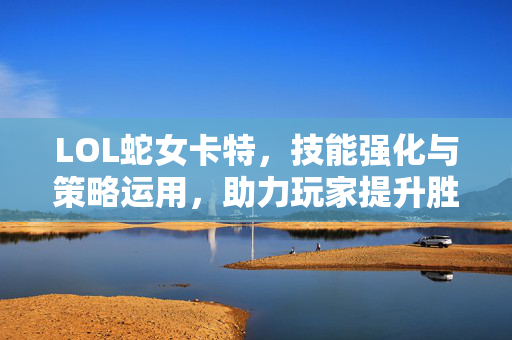 LOL蛇女卡特，技能强化与策略运用，助力玩家提升胜率与操作上限