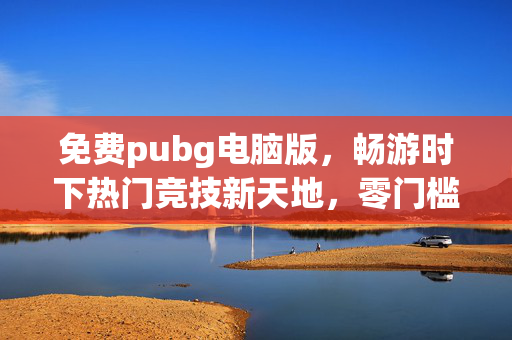 免费pubg电脑版，畅游时下热门竞技新天地，零门槛解锁游戏乐趣指南