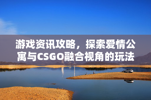 游戏资讯攻略，探索爱情公寓与CSGO融合视角的玩法解析