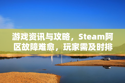 游戏资讯与攻略，Steam阿区故障难愈，玩家需及时排查与应对