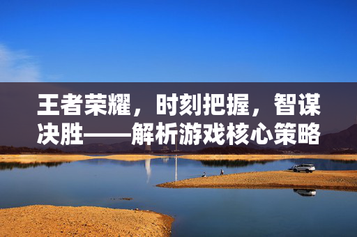 王者荣耀，时刻把握，智谋决胜——解析游戏核心策略与深度攻略
