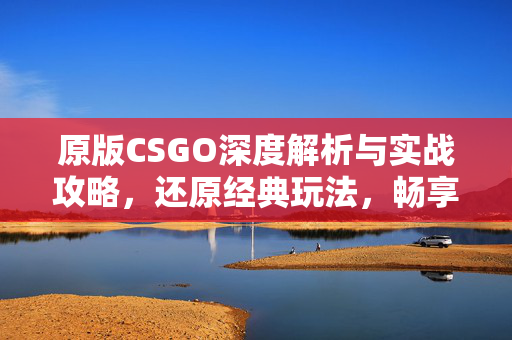 原版CSGO深度解析与实战攻略，还原经典玩法，畅享游戏体验