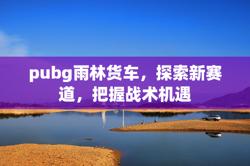 pubg雨林货车，探索新赛道，把握战术机遇