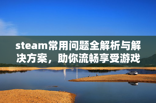 steam常用问题全解析与解决方案，助你流畅享受游戏体验