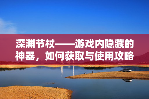 深渊节杖——游戏内隐藏的神器，如何获取与使用攻略