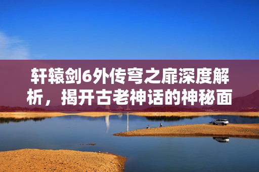 轩辕剑6外传穹之扉深度解析，揭开古老神话的神秘面纱