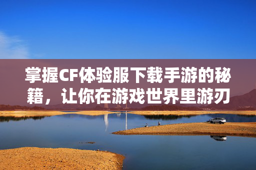 掌握CF体验服下载手游的秘籍，让你在游戏世界里游刃有余