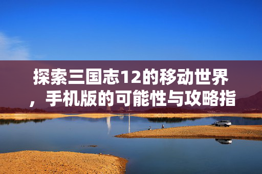 探索三国志12的移动世界，手机版的可能性与攻略指南