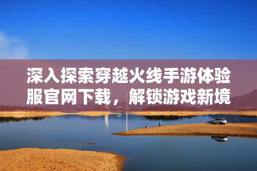深入探索穿越火线手游体验服官网下载,解锁游戏新境界 深入探索穿越火线手游体验服官网下载,解锁游戏新境界