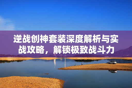 逆战创神套装深度解析与实战攻略，解锁极致战斗力