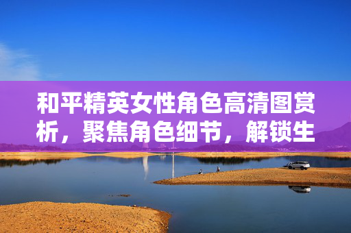 和平精英女性角色高清图赏析，聚焦角色细节，解锁生存策略新方向