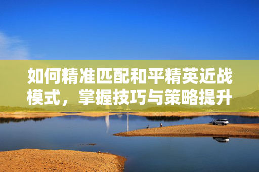 如何精准匹配和平精英近战模式，掌握技巧与策略提升战力