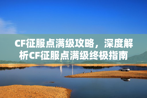 CF征服点满级攻略，深度解析CF征服点满级终极指南