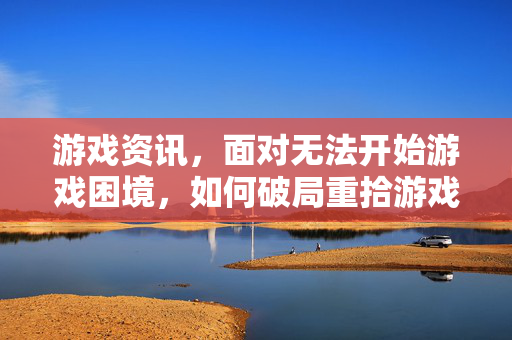 游戏资讯，面对无法开始游戏困境，如何破局重拾游戏乐趣