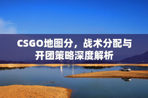 CSGO地图分，战术分配与开团策略深度解析